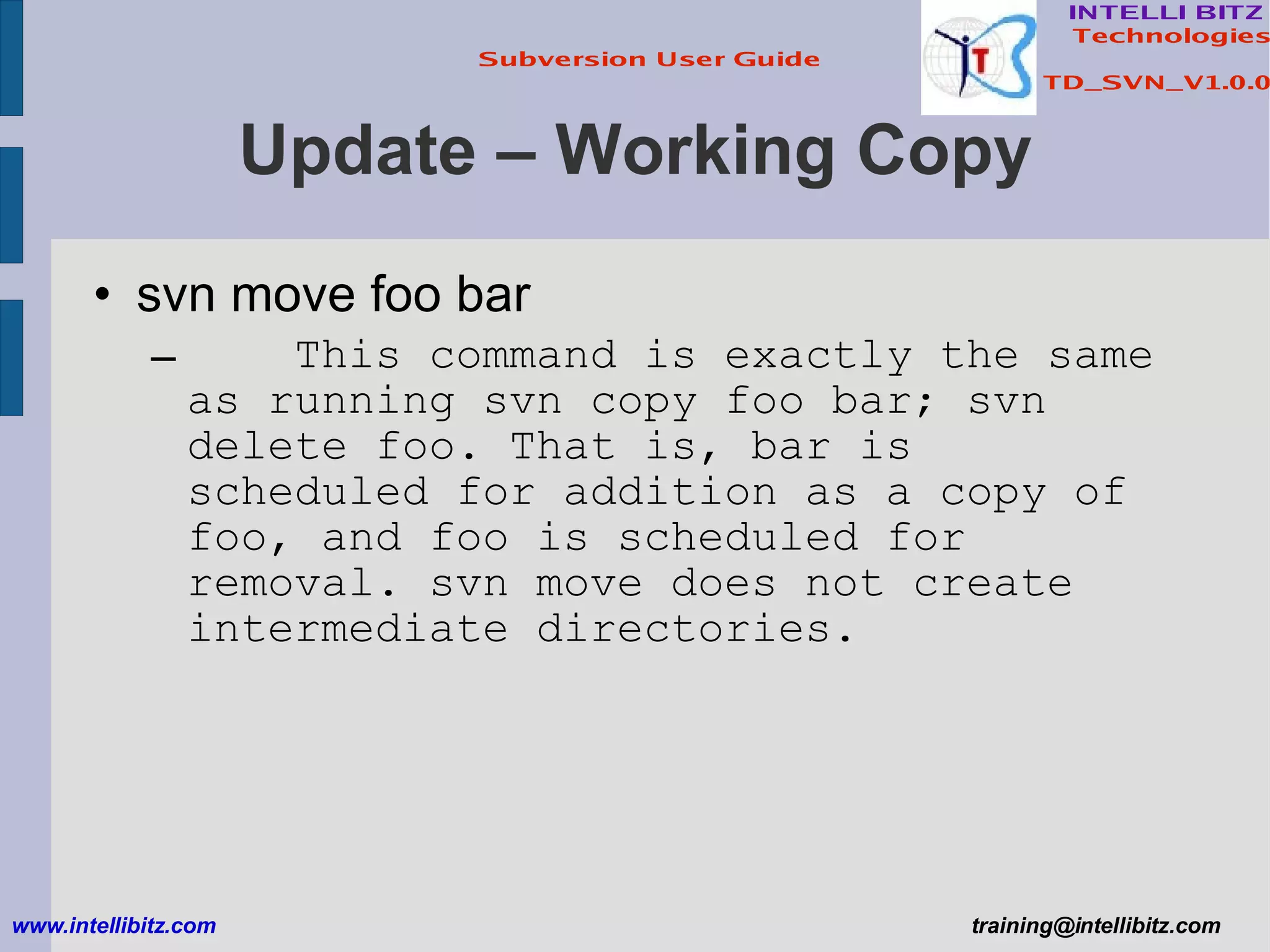 Update – Working Copy svn move foo bar This command is exactly the same as running svn copy foo bar; svn delete foo. That is, bar is scheduled for addition as a copy of foo, and foo is scheduled for removal. svn move does not create intermediate directories. www.intellibitz.com   [email_address] 