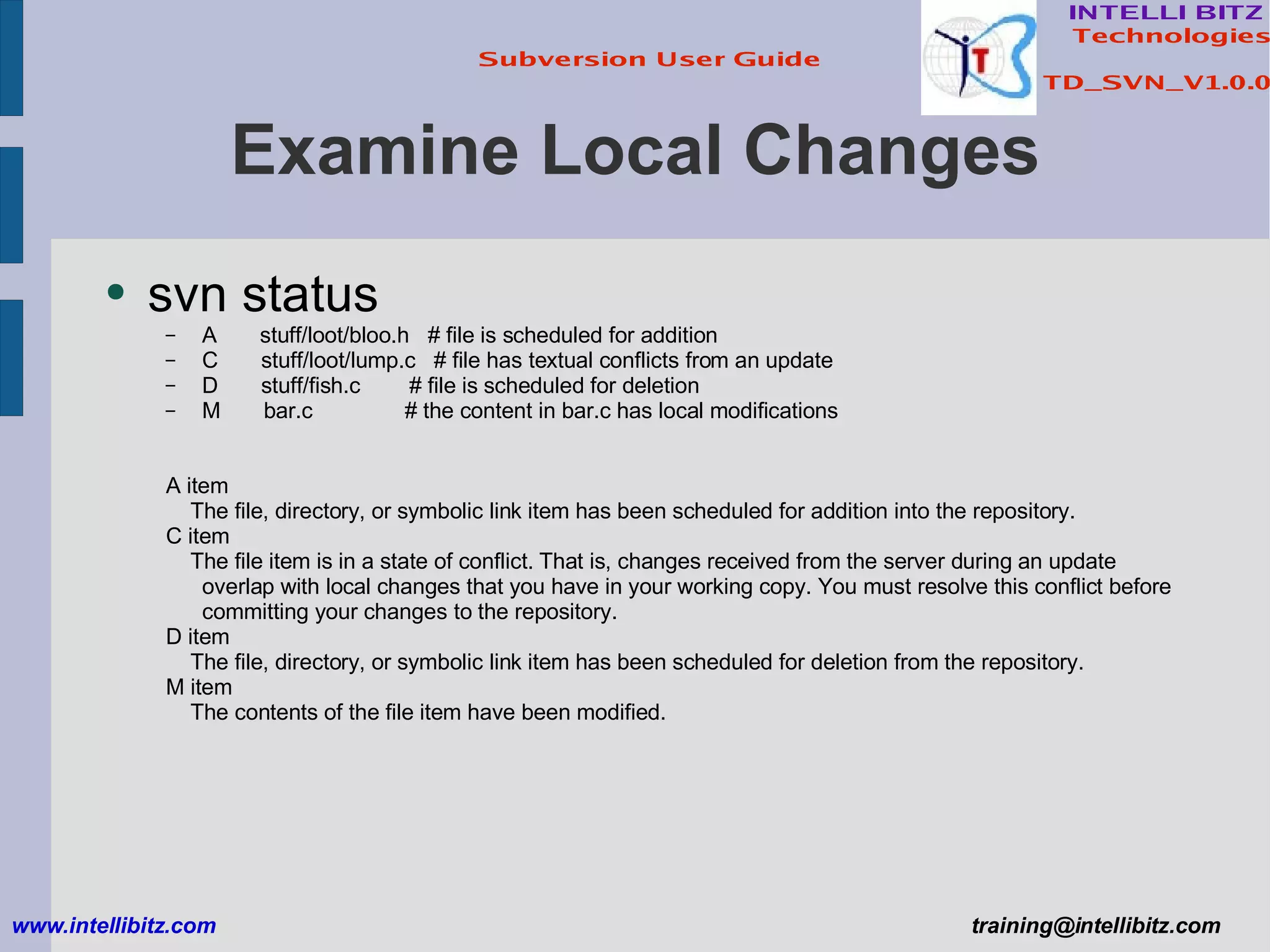 Examine Local Changes svn status A  stuff/loot/bloo.h  # file is scheduled for addition C  stuff/loot/lump.c  # file has textual conflicts from an update D  stuff/fish.c  # file is scheduled for deletion M  bar.c  # the content in bar.c has local modifications A item The file, directory, or symbolic link item has been scheduled for addition into the repository. C item The file item is in a state of conflict. That is, changes received from the server during an update overlap with local changes that you have in your working copy. You must resolve this conflict before committing your changes to the repository. D item The file, directory, or symbolic link item has been scheduled for deletion from the repository. M item The contents of the file item have been modified. www.intellibitz.com   [email_address] 