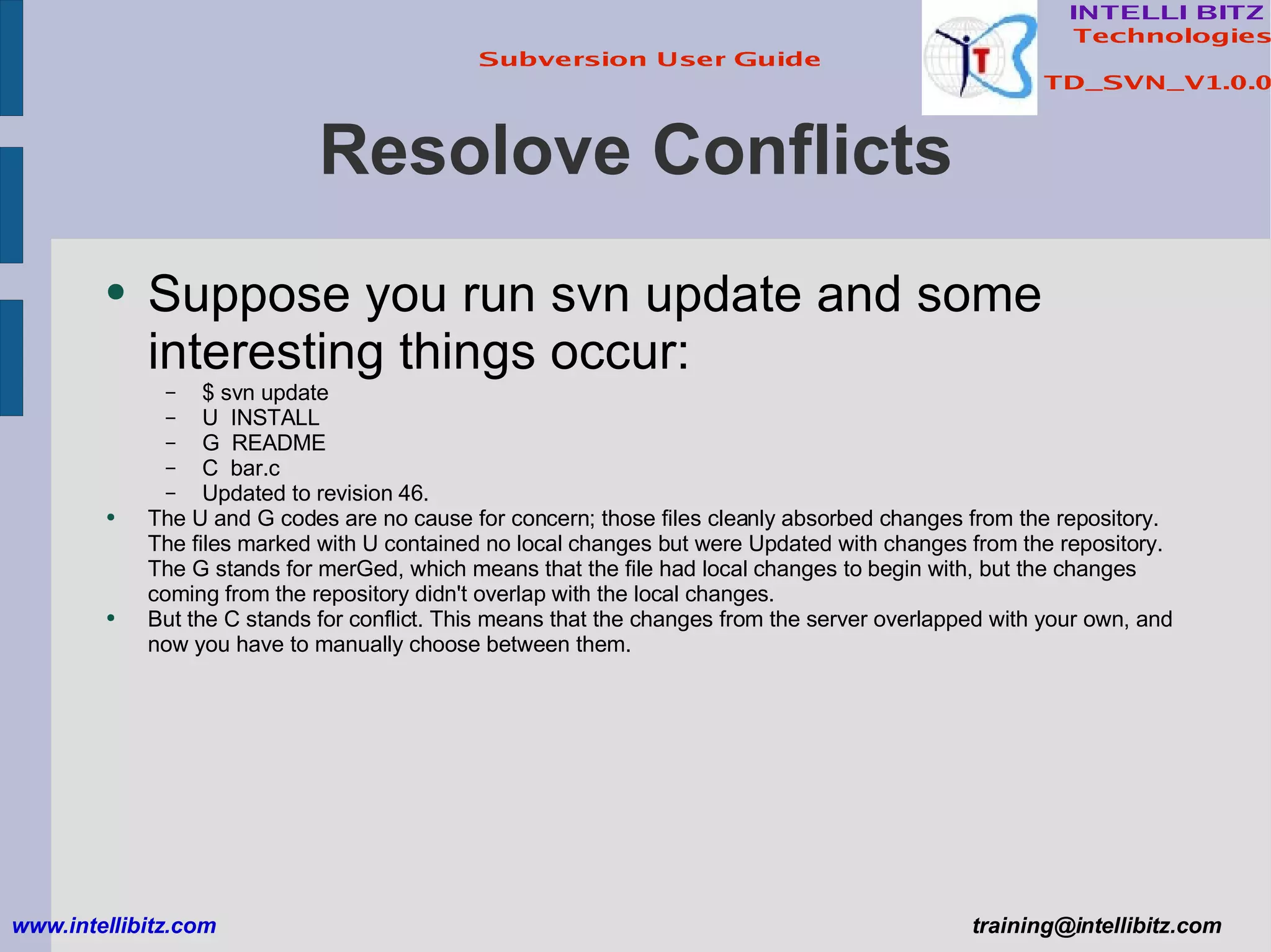 Resolove Conflicts Suppose you run svn update and some interesting things occur: $ svn update U  INSTALL G  README C  bar.c Updated to revision 46. The U and G codes are no cause for concern; those files cleanly absorbed changes from the repository. The files marked with U contained no local changes but were Updated with changes from the repository. The G stands for merGed, which means that the file had local changes to begin with, but the changes coming from the repository didn't overlap with the local changes. But the C stands for conflict. This means that the changes from the server overlapped with your own, and now you have to manually choose between them. www.intellibitz.com   [email_address] 