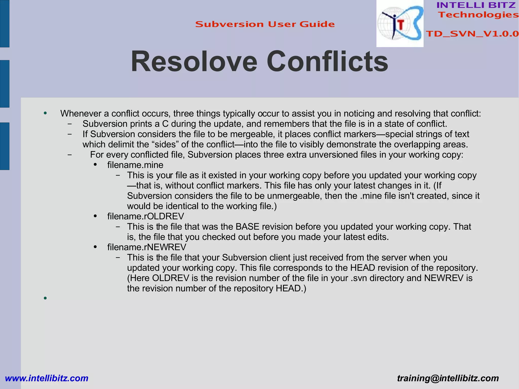 Resolove Conflicts Whenever a conflict occurs, three things typically occur to assist you in noticing and resolving that conflict: Subversion prints a C during the update, and remembers that the file is in a state of conflict. If Subversion considers the file to be mergeable, it places conflict markers—special strings of text which delimit the “sides” of the conflict—into the file to visibly demonstrate the overlapping areas.  For every conflicted file, Subversion places three extra unversioned files in your working copy: filename.mine This is your file as it existed in your working copy before you updated your working copy—that is, without conflict markers. This file has only your latest changes in it. (If Subversion considers the file to be unmergeable, then the .mine file isn't created, since it would be identical to the working file.) filename.rOLDREV This is the file that was the BASE revision before you updated your working copy. That is, the file that you checked out before you made your latest edits. filename.rNEWREV This is the file that your Subversion client just received from the server when you updated your working copy. This file corresponds to the HEAD revision of the repository.  (Here OLDREV is the revision number of the file in your .svn directory and NEWREV is the revision number of the repository HEAD.) www.intellibitz.com   [email_address] 