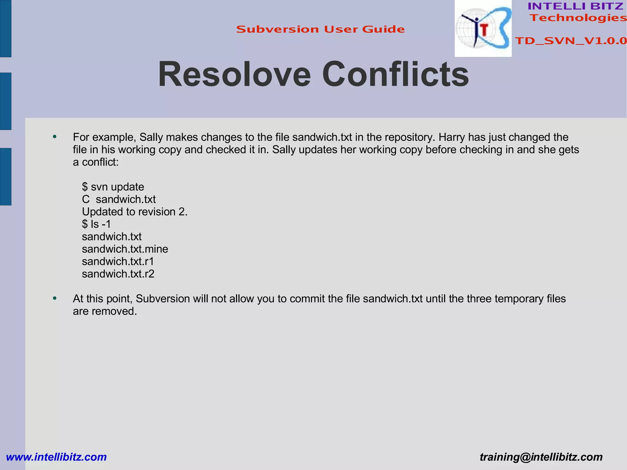 Resolove Conflicts For example, Sally makes changes to the file sandwich.txt in the repository. Harry has just changed the file in his working copy and checked it in. Sally updates her working copy before checking in and she gets a conflict: $ svn update C  sandwich.txt Updated to revision 2. $ ls -1 sandwich.txt sandwich.txt.mine sandwich.txt.r1 sandwich.txt.r2 At this point, Subversion will not allow you to commit the file sandwich.txt until the three temporary files are removed. www.intellibitz.com   [email_address] 