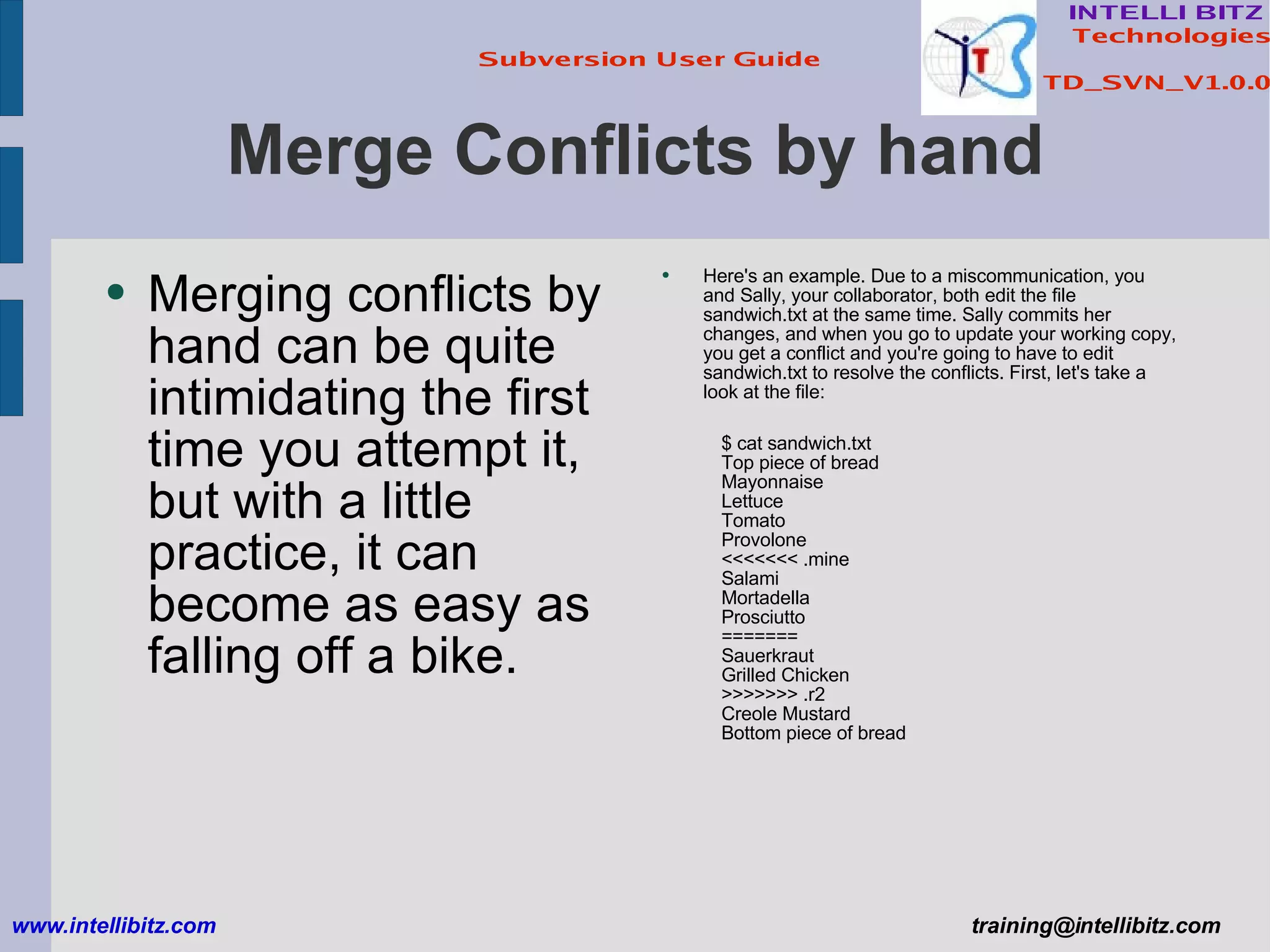 Merge Conflicts by hand Merging conflicts by hand can be quite intimidating the first time you attempt it, but with a little practice, it can become as easy as falling off a bike. www.intellibitz.com   [email_address] Here's an example. Due to a miscommunication, you and Sally, your collaborator, both edit the file sandwich.txt at the same time. Sally commits her changes, and when you go to update your working copy, you get a conflict and you're going to have to edit sandwich.txt to resolve the conflicts. First, let's take a look at the file: $ cat sandwich.txt Top piece of bread Mayonnaise Lettuce Tomato Provolone <<<<<<< .mine Salami Mortadella Prosciutto ======= Sauerkraut Grilled Chicken >>>>>>> .r2 Creole Mustard Bottom piece of bread 