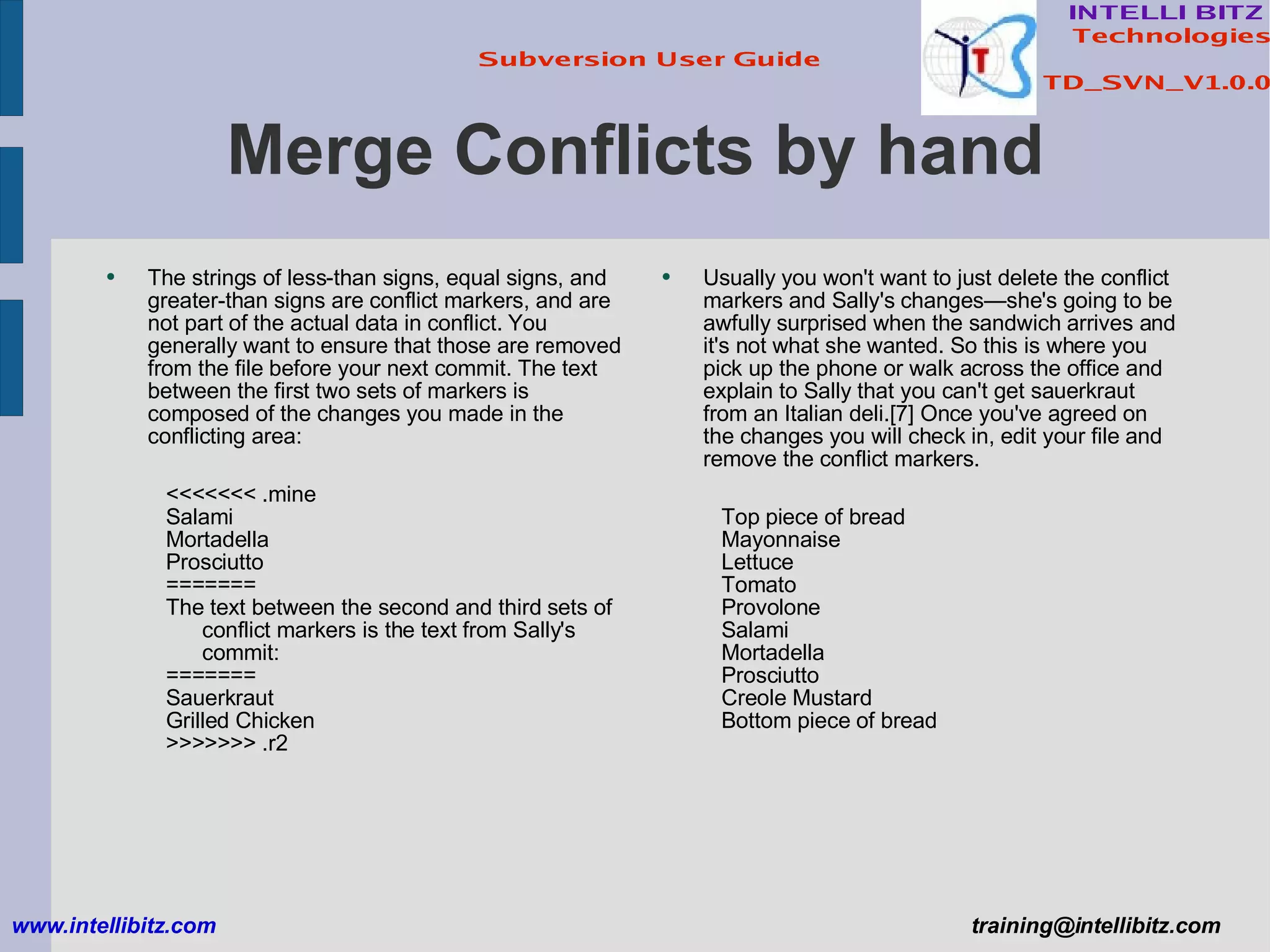Merge Conflicts by hand The strings of less-than signs, equal signs, and greater-than signs are conflict markers, and are not part of the actual data in conflict. You generally want to ensure that those are removed from the file before your next commit. The text between the first two sets of markers is composed of the changes you made in the conflicting area: <<<<<<< .mine Salami Mortadella Prosciutto ======= The text between the second and third sets of conflict markers is the text from Sally's commit: ======= Sauerkraut Grilled Chicken >>>>>>> .r2 www.intellibitz.com   [email_address] Usually you won't want to just delete the conflict markers and Sally's changes—she's going to be awfully surprised when the sandwich arrives and it's not what she wanted. So this is where you pick up the phone or walk across the office and explain to Sally that you can't get sauerkraut from an Italian deli.[7] Once you've agreed on the changes you will check in, edit your file and remove the conflict markers. Top piece of bread Mayonnaise Lettuce Tomato Provolone Salami Mortadella Prosciutto Creole Mustard Bottom piece of bread 