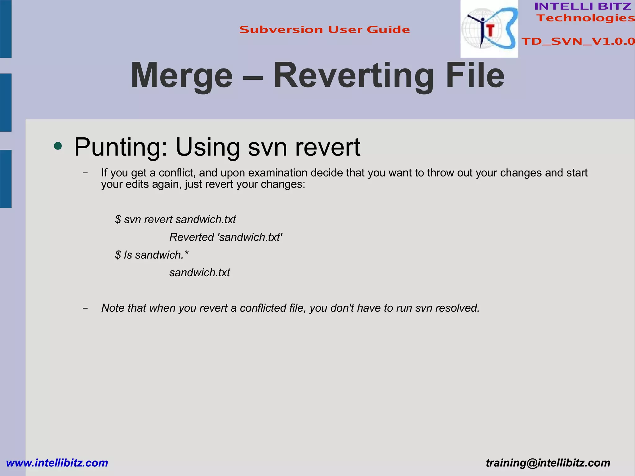 Merge – Reverting File Punting: Using svn revert If you get a conflict, and upon examination decide that you want to throw out your changes and start your edits again, just revert your changes: $ svn revert sandwich.txt Reverted 'sandwich.txt' $ ls sandwich.* sandwich.txt Note that when you revert a conflicted file, you don't have to run svn resolved. www.intellibitz.com   [email_address] 