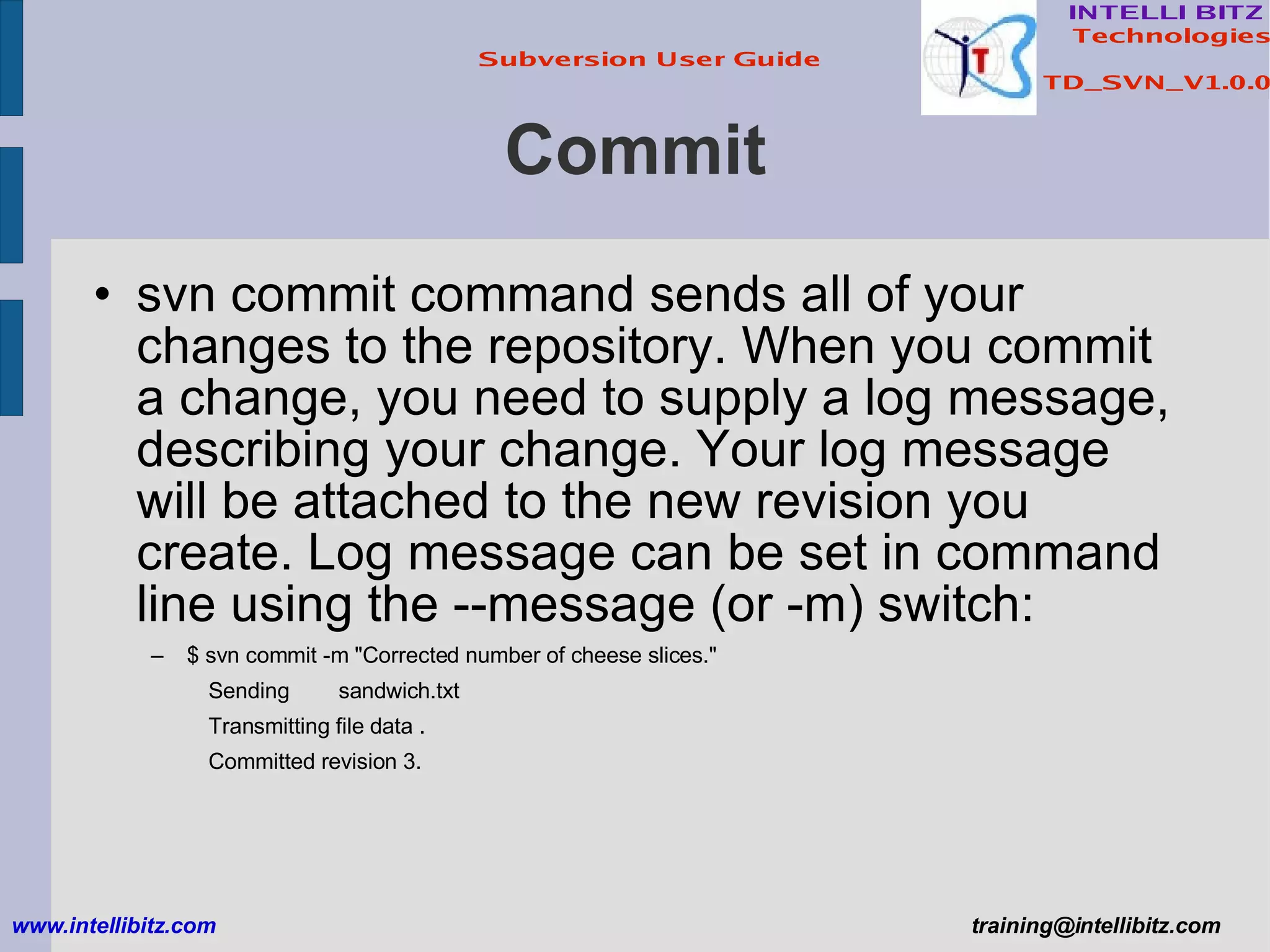 Commit svn commit command sends all of your changes to the repository. When you commit a change, you need to supply a log message, describing your change. Your log message will be attached to the new revision you create. Log message can be set in command line using the --message (or -m) switch: $ svn commit -m &quot;Corrected number of cheese slices.&quot; Sending  sandwich.txt Transmitting file data . Committed revision 3. www.intellibitz.com   [email_address] 