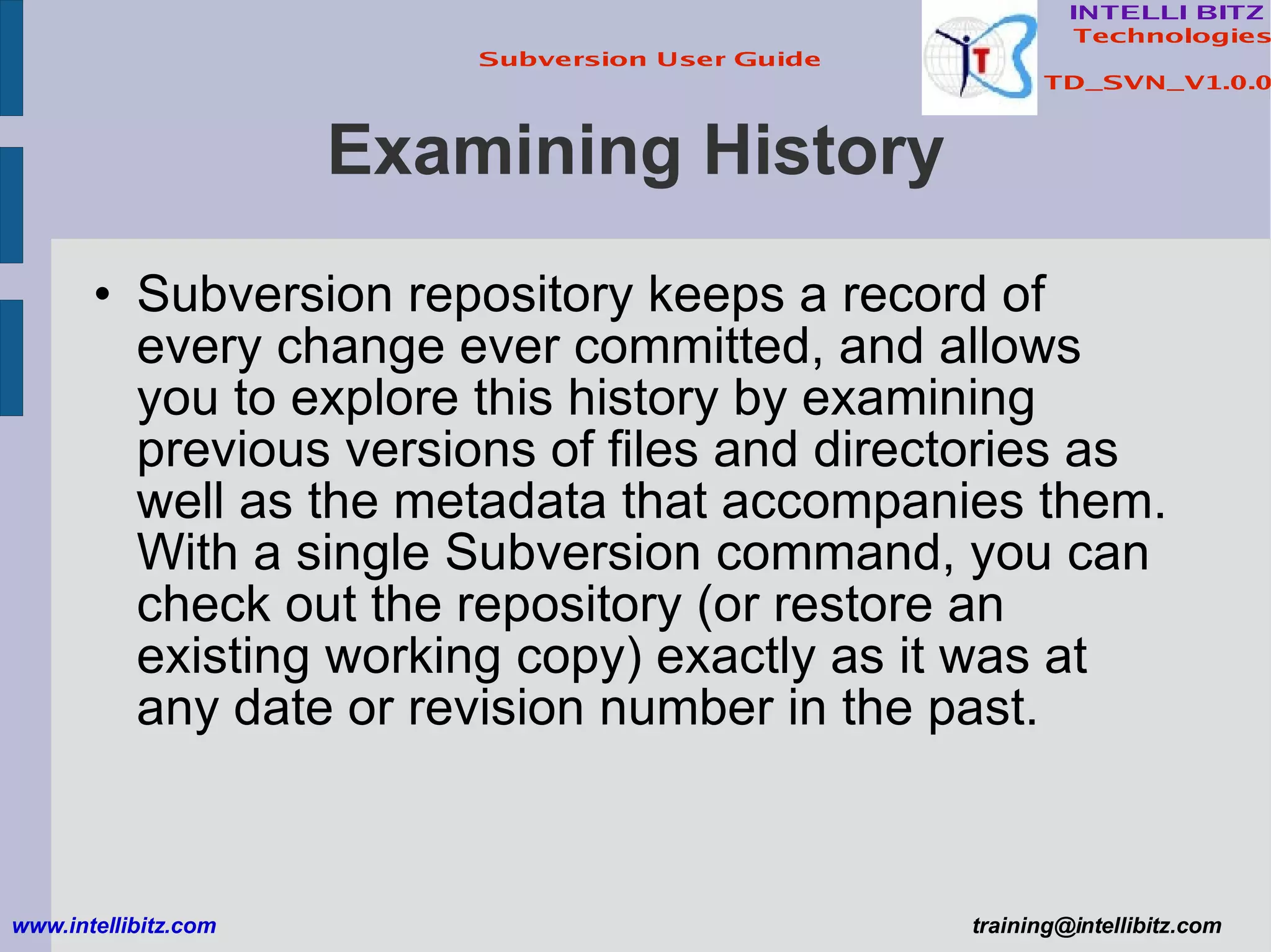 Examining History Subversion repository keeps a record of every change ever committed, and allows you to explore this history by examining previous versions of files and directories as well as the metadata that accompanies them. With a single Subversion command, you can check out the repository (or restore an existing working copy) exactly as it was at any date or revision number in the past. www.intellibitz.com   [email_address] 