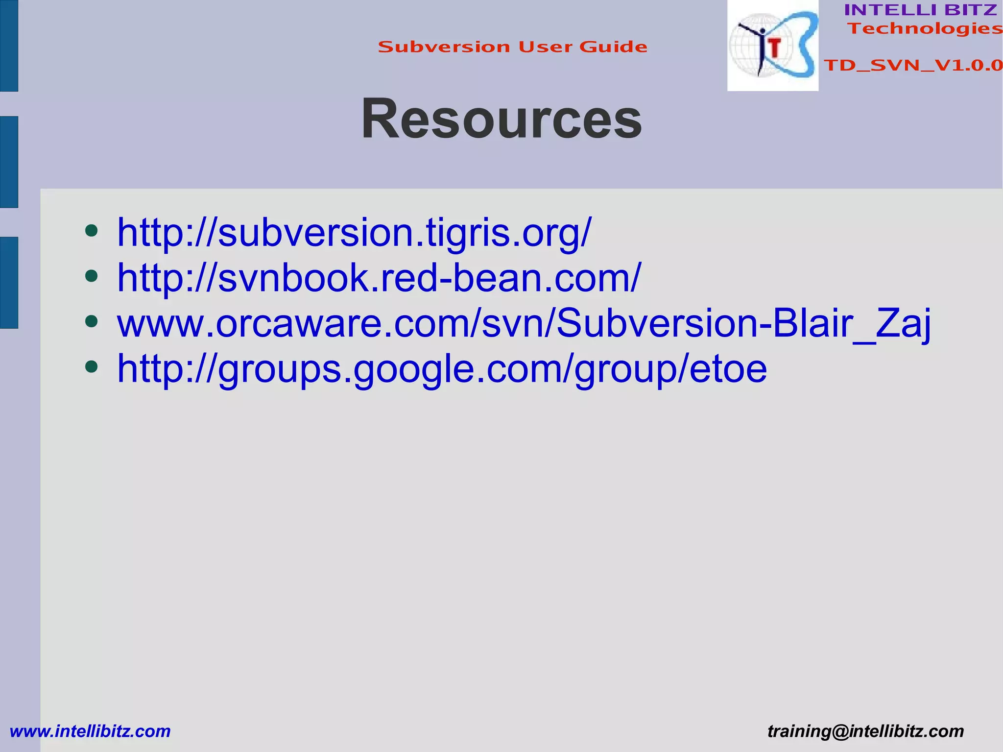 Resources http://subversion.tigris.org/ http://svnbook.red-bean.com/ www.orcaware.com/svn/Subversion-Blair_Zajac.ppt http://groups.google.com/group/etoe www.intellibitz.com   [email_address] 