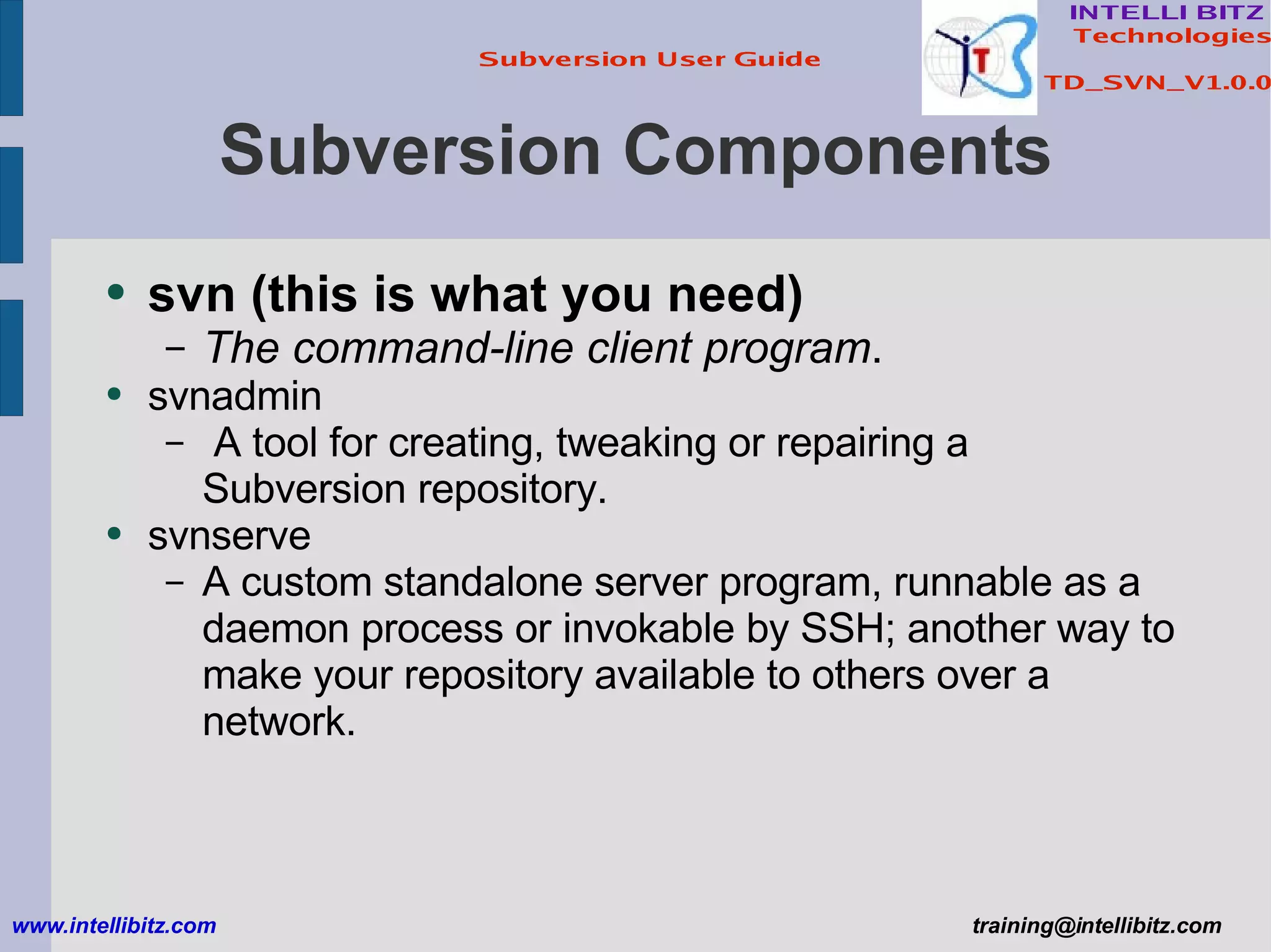 Subversion Components svn   (this is what you need) The command-line client program . svnadmin  A tool for creating, tweaking or repairing a Subversion repository. svnserve  A custom standalone server program, runnable as a daemon process or invokable by SSH; another way to make your repository available to others over a network. www.intellibitz.com   [email_address] 