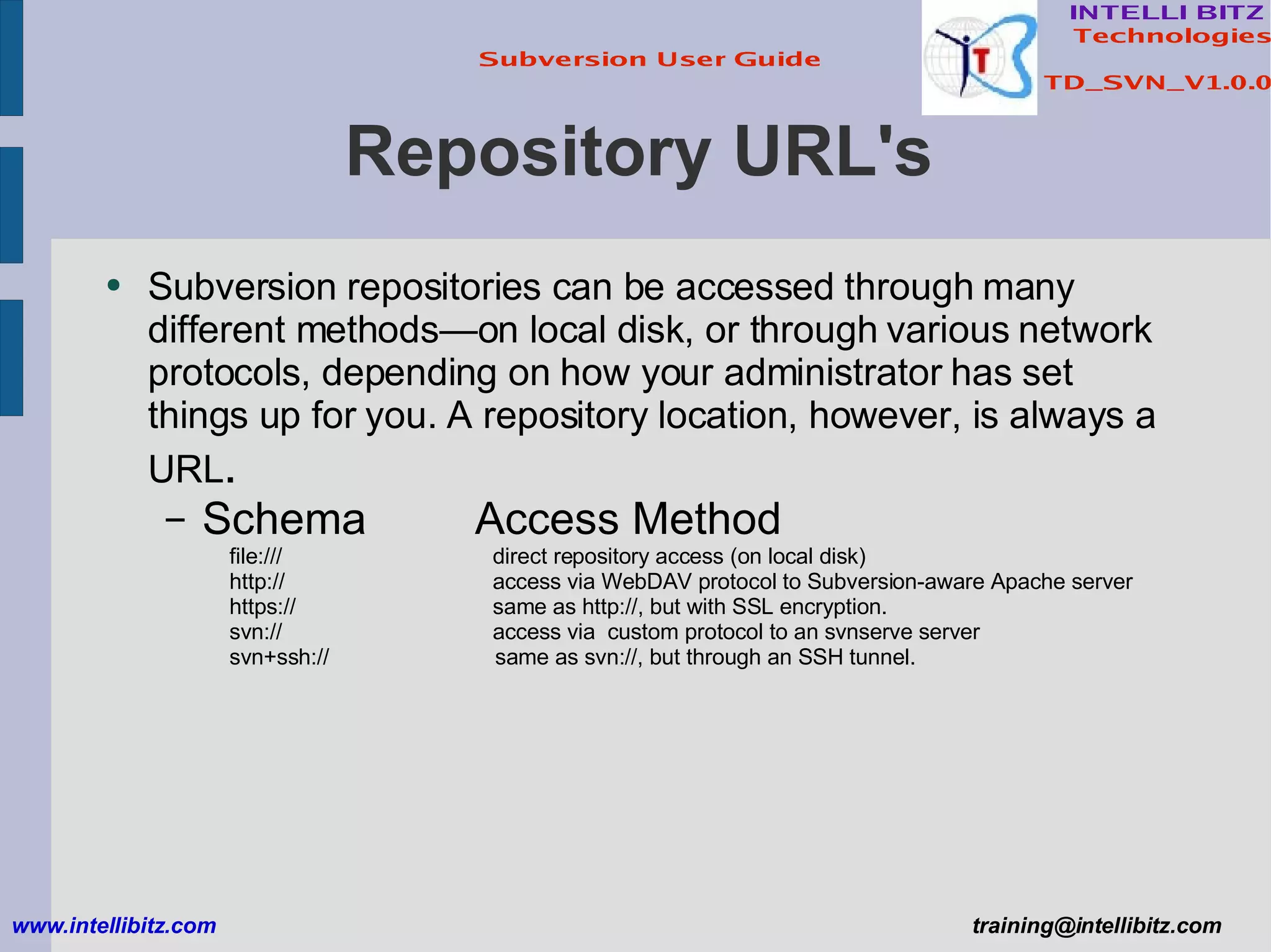 Repository URL's Subversion repositories can be accessed through many different methods—on local disk, or through various network protocols, depending on how your administrator has set things up for you. A repository location, however, is always a URL . Schema   Access Method file:///   direct repository access (on local disk) http://   access via WebDAV protocol to Subversion-aware Apache server https://   same as http://, but with SSL encryption. svn://   access via  custom protocol to an svnserve server svn+ssh://   same as svn://, but through an SSH tunnel. www.intellibitz.com   [email_address] 