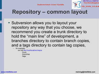 Repository – common layout Subversion allows you to layout your repository any way that you choose, we recommend you create a trunk directory to hold the “main line” of development, a branches directory to contain branch copies, and a tags directory to contain tag copies,  for example: svn list  file:///usr/local/svn/repos /trunk /branches /tags www.intellibitz.com   [email_address] 