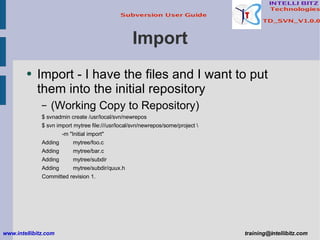 Import Import - I have the files and I want to put them into the initial repository (Working Copy to Repository) $ svnadmin create /usr/local/svn/newrepos $ svn import mytree file:///usr/local/svn/newrepos/some/project \ -m &quot;Initial import&quot; Adding  mytree/foo.c Adding  mytree/bar.c Adding  mytree/subdir Adding  mytree/subdir/quux.h Committed revision 1. www.intellibitz.com   [email_address] 