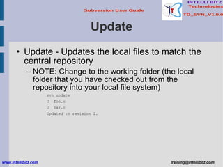 Update Update - Updates the local files to match the central repository NOTE: Change to the working folder (the local folder that you have checked out from the repository into your local file system) svn update U  foo.c U  bar.c Updated to revision 2. www.intellibitz.com   [email_address] 