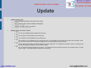 Update Update working copy Update all files and directories to the most current version % svn update Go to a particular older revision for all files and directories % svn update –r 1345 I want an even older version of svn-doc.el % svn update –r 999 svn-doc.el Update output and what it means U  `foo' File `foo' was (U)pdated (received changes from the server.) A  `foo' File or directory `foo' was (A)dded to your working copy. D  `foo' File or directory `foo' was (D)eleted from your working copy. R  `foo' File or directory `foo' was (R)eplaced in your working copy; that is, `foo' was deleted, and a new item with the same name was added.  While they may have the same name, the repository considers them to be distinct objects with distinct histories. G  `foo' File `foo' received new changes, but also had changes of your own to begin with.  The changes did not intersect, however, so Subversion has mer(G)ed the repository's changes into the file without a problem. C  `foo' File `foo' received (C)onflicting changes from the server.  The changes from the server directly overlap your own changes to the file.  No need to panic, though.  This overlap needs to be resolved by a human (you). www.intellibitz.com   [email_address] 