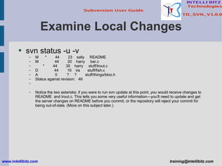 Examine Local Changes svn status -u -v M  *  44  23  sally  README M  44  20  harry  bar.c *  44  35  harry  stuff/trout.c D  44  19  ira  stuff/fish.c A  0  ?  ?  stuff/things/bloo.h Status against revision:  46 Notice the two asterisks: if you were to run svn update at this point, you would receive changes to README  and trout.c. This tells you some very useful information—you'll need to update and get the server changes on README before you commit, or the repository will reject your commit for being out-of-date. (More on this subject later.) www.intellibitz.com   [email_address] 