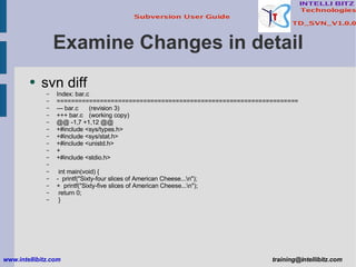 Examine Changes in detail svn diff Index: bar.c =================================================================== --- bar.c (revision 3) +++ bar.c (working copy) @@ -1,7 +1,12 @@ +#include <sys/types.h> +#include <sys/stat.h> +#include <unistd.h> + +#include <stdio.h> int main(void) { -  printf(&quot;Sixty-four slices of American Cheese...\n&quot;); +  printf(&quot;Sixty-five slices of American Cheese...\n&quot;); return 0; } www.intellibitz.com   [email_address] 