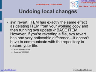 Undoing local changes svn revert  ITEM has exactly the same effect as deleting ITEM from your working copy and then running svn update -r BASE ITEM. However, if you're reverting a file, svn revert  has one very noticeable difference—it doesn't have to communicate with the repository to restore your file. $ svn revert README Reverted 'README' www.intellibitz.com   [email_address] 