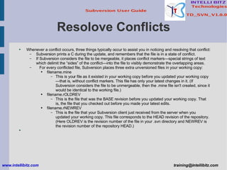 Resolove Conflicts Whenever a conflict occurs, three things typically occur to assist you in noticing and resolving that conflict: Subversion prints a C during the update, and remembers that the file is in a state of conflict. If Subversion considers the file to be mergeable, it places conflict markers—special strings of text which delimit the “sides” of the conflict—into the file to visibly demonstrate the overlapping areas.  For every conflicted file, Subversion places three extra unversioned files in your working copy: filename.mine This is your file as it existed in your working copy before you updated your working copy—that is, without conflict markers. This file has only your latest changes in it. (If Subversion considers the file to be unmergeable, then the .mine file isn't created, since it would be identical to the working file.) filename.rOLDREV This is the file that was the BASE revision before you updated your working copy. That is, the file that you checked out before you made your latest edits. filename.rNEWREV This is the file that your Subversion client just received from the server when you updated your working copy. This file corresponds to the HEAD revision of the repository.  (Here OLDREV is the revision number of the file in your .svn directory and NEWREV is the revision number of the repository HEAD.) www.intellibitz.com   [email_address] 