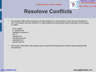 Resolove Conflicts For example, Sally makes changes to the file sandwich.txt in the repository. Harry has just changed the file in his working copy and checked it in. Sally updates her working copy before checking in and she gets a conflict: $ svn update C  sandwich.txt Updated to revision 2. $ ls -1 sandwich.txt sandwich.txt.mine sandwich.txt.r1 sandwich.txt.r2 At this point, Subversion will not allow you to commit the file sandwich.txt until the three temporary files are removed. www.intellibitz.com   [email_address] 