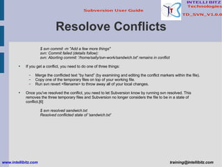 Resolove Conflicts $ svn commit -m &quot;Add a few more things&quot; svn: Commit failed (details follow): svn: Aborting commit: '/home/sally/svn-work/sandwich.txt' remains in conflict If you get a conflict, you need to do one of three things: Merge the conflicted text “by hand” (by examining and editing the conflict markers within the file). Copy one of the temporary files on top of your working file. Run svn revert <filename> to throw away all of your local changes. Once you've resolved the conflict, you need to let Subversion know by running svn resolved. This removes the three temporary files and Subversion no longer considers the file to be in a state of conflict.[6] $ svn resolved sandwich.txt Resolved conflicted state of 'sandwich.txt' www.intellibitz.com   [email_address] 