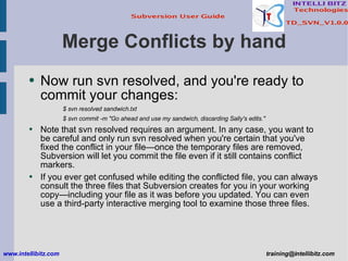 Merge Conflicts by hand Now run svn resolved, and you're ready to commit your changes: $ svn resolved sandwich.txt $ svn commit -m &quot;Go ahead and use my sandwich, discarding Sally's edits.&quot; Note that svn resolved requires an argument. In any case, you want to be careful and only run svn resolved when you're certain that you've fixed the conflict in your file—once the temporary files are removed, Subversion will let you commit the file even if it still contains conflict markers. If you ever get confused while editing the conflicted file, you can always consult the three files that Subversion creates for you in your working copy—including your file as it was before you updated. You can even use a third-party interactive merging tool to examine those three files. www.intellibitz.com   [email_address] 