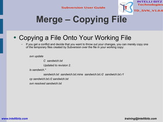 Merge – Copying File Copying a File Onto Your Working File If you get a conflict and decide that you want to throw out your changes, you can merely copy one of the temporary files created by Subversion over the file in your working copy: svn update C  sandwich.txt Updated to revision 2. ls sandwich.* sandwich.txt  sandwich.txt.mine  sandwich.txt.r2  sandwich.txt.r1 cp sandwich.txt.r2 sandwich.txt svn resolved sandwich.txt www.intellibitz.com   [email_address] 