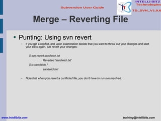 Merge – Reverting File Punting: Using svn revert If you get a conflict, and upon examination decide that you want to throw out your changes and start your edits again, just revert your changes: $ svn revert sandwich.txt Reverted 'sandwich.txt' $ ls sandwich.* sandwich.txt Note that when you revert a conflicted file, you don't have to run svn resolved. www.intellibitz.com   [email_address] 
