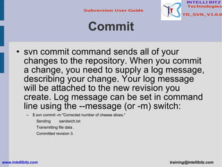 Commit svn commit command sends all of your changes to the repository. When you commit a change, you need to supply a log message, describing your change. Your log message will be attached to the new revision you create. Log message can be set in command line using the --message (or -m) switch: $ svn commit -m &quot;Corrected number of cheese slices.&quot; Sending  sandwich.txt Transmitting file data . Committed revision 3. www.intellibitz.com   [email_address] 