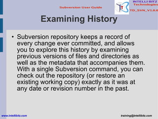 Examining History Subversion repository keeps a record of every change ever committed, and allows you to explore this history by examining previous versions of files and directories as well as the metadata that accompanies them. With a single Subversion command, you can check out the repository (or restore an existing working copy) exactly as it was at any date or revision number in the past. www.intellibitz.com   [email_address] 