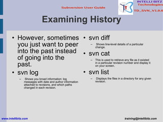 Examining History However, sometimes you just want to peer into the past instead of going into the past. svn log Shows you broad information: log messages with date and author information attached to revisions, and which paths changed in each revision. www.intellibitz.com   [email_address] svn diff Shows line-level details of a particular change. svn cat This is used to retrieve any file as it existed in a particular revision number and display it on your screen. svn list Displays the files in a directory for any given revision. 