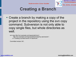 Creating a Branch Create a branch by making a copy of the project in the repository using the svn copy command. Subversion is not only able to copy single files, but whole directories as well. svn copy http://svn.example.com/repos/calc/trunk \ http://svn.example.com/repos/calc/branches/my-calc-branch \ -m &quot;Creating a private branch of /calc/trunk.&quot; Committed revision 341. www.intellibitz.com   [email_address] 