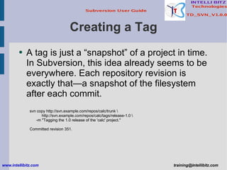 Creating a Tag A tag is just a “snapshot” of a project in time. In Subversion, this idea already seems to be everywhere. Each repository revision is exactly that—a snapshot of the filesystem after each commit. svn copy http://svn.example.com/repos/calc/trunk \ http://svn.example.com/repos/calc/tags/release-1.0 \ -m &quot;Tagging the 1.0 release of the 'calc' project.&quot; Committed revision 351. www.intellibitz.com   [email_address] 
