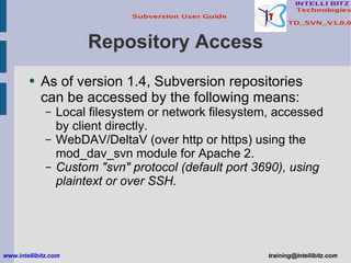 Repository Access As of version 1.4, Subversion repositories can be accessed by the following means: Local filesystem or network filesystem, accessed by client directly. WebDAV/DeltaV (over http or https) using the mod_dav_svn module for Apache 2. Custom &quot;svn&quot; protocol (default port 3690), using plaintext or over SSH. www.intellibitz.com   [email_address] 