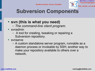 Subversion Components svn   (this is what you need) The command-line client program . svnadmin  A tool for creating, tweaking or repairing a Subversion repository. svnserve  A custom standalone server program, runnable as a daemon process or invokable by SSH; another way to make your repository available to others over a network. www.intellibitz.com   [email_address] 