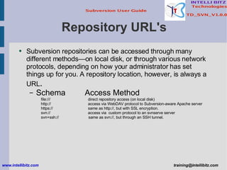 Repository URL's Subversion repositories can be accessed through many different methods—on local disk, or through various network protocols, depending on how your administrator has set things up for you. A repository location, however, is always a URL . Schema   Access Method file:///   direct repository access (on local disk) http://   access via WebDAV protocol to Subversion-aware Apache server https://   same as http://, but with SSL encryption. svn://   access via  custom protocol to an svnserve server svn+ssh://   same as svn://, but through an SSH tunnel. www.intellibitz.com   [email_address] 