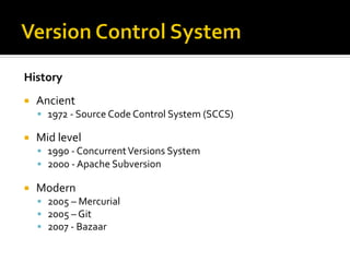 History	
  
¡    Ancient	
  
      §  1972	
  -­‐	
  Source	
  Code	
  Control	
  System	
  (SCCS)	
  
      	
  
¡    Mid	
  level	
  
      §  1990	
  -­‐	
  Concurrent	
  Versions	
  System	
  
      §  2000	
  -­‐	
  Apache	
  Subversion	
  
      	
  
¡    Modern	
  
      §  2005	
  –	
  Mercurial	
  
      §  2005	
  –	
  Git	
  
      §  2007	
  -­‐	
  Bazaar	
  
 