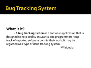What	
  is	
  it?	
  
         	
  -­‐	
  A	
  bug	
  tracking	
  system	
  is	
  a	
  software	
  application	
  that	
  is	
  
designed	
  to	
  help	
  quality	
  assurance	
  and	
  programmers	
  keep	
  
track	
  of	
  reported	
  software	
  bugs	
  in	
  their	
  work.	
  It	
  may	
  be	
  
regarded	
  as	
  a	
  type	
  of	
  issue	
  tracking	
  system.	
  
         	
                 	
        	
        	
               	
     	
  -­‐	
  Wikipedia	
  
 