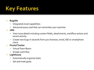 ¡    Bugzilla	
  
      §  Integrated	
  email	
  capabilities	
  
      §  Advanced	
  query	
  tool	
  that	
  can	
  remember	
  your	
  searches	
  
¡    JIRA	
  
      §  View	
  issue	
  details	
  including	
  custom	
  ﬁelds,	
  attachments,	
  workﬂow	
  actions	
  and	
  
          recent	
  activity	
  
      §  Create	
  new	
  bugs	
  in	
  seconds	
  from	
  your	
  browser,	
  email,	
  IDE	
  or	
  smartphone	
  
          client	
  
¡    Pivotal	
  Tracker	
  
      §  Virtual	
  Team	
  Room	
  
      §  Simple	
  work	
  ﬂow	
  
¡    Lighthouse	
  
      §  Automatically	
  organize	
  tasks	
  
      §  Set	
  and	
  meet	
  goals	
  
 