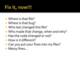 ¡  Where	
  is	
  that	
  ﬁle?	
  
¡  Where	
  is	
  that	
  bug?	
  
¡  Who	
  last	
  changed	
  this	
  ﬁle?	
  
¡  Who	
  made	
  that	
  change,	
  when	
  and	
  why?	
  
¡  Has	
  the	
  code	
  changed	
  or	
  not?	
  
¡  How	
  is	
  it	
  diﬀerent?	
  
¡  Can	
  you	
  put	
  your	
  ﬁxes	
  into	
  my	
  ﬁles?	
  
¡  Messy	
  ﬁxes...	
  
 