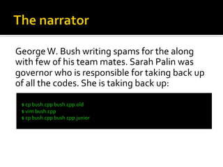 George	
  W.	
  Bush	
  writing	
  spams	
  for	
  the	
  along	
  
with	
  few	
  of	
  his	
  team	
  mates.	
  Sarah	
  Palin	
  was	
  
governor	
  who	
  is	
  responsible	
  for	
  taking	
  back	
  up	
  
of	
  all	
  the	
  codes.	
  She	
  is	
  taking	
  back	
  up:	
  
  	
  
  $	
  cp	
  bush.cpp	
  bush.cpp.old	
  
  $	
  vim	
  bush.cpp	
  
  $	
  cp	
  bush.cpp	
  bush.cpp.junior	
  
  	
  
 