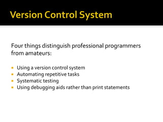 Four	
  things	
  distinguish	
  professional	
  programmers	
  
from	
  amateurs:	
  
	
  
¡    Using	
  a	
  version	
  control	
  system	
  
¡    Automating	
  repetitive	
  tasks	
  
¡    Systematic	
  testing	
  
¡    Using	
  debugging	
  aids	
  rather	
  than	
  print	
  statements	
  
 