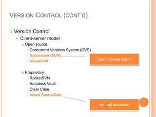 VERSION CONTROL (CONT’D)

   Version Control
       Client-server model
           Open source
              Concurrent Versions System (CVS)

              Subversion (SVN)

              VisualSVN
                                                  Can’t provide Demo


           Proprietary
              RocketSVN

              Autodesk Vault

              Clear Case

              Visual SourceSafe



                                                   No trail download
 
