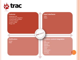 Features                     Input interfaces
•Integrated wiki             •Web
•Test planning integration   •Mylyn
•Customizable workflow
•Unicode support
•Custom Fields
•Plugin API




Notification                 Revision control integration
•Email                       •Git
•RSS                         •Mercurial
                             •Bazaar
                             •Monotone
                             •Darcs
                             •CVS
                             •Subversion
                             •Perforce
                             •AccuRev
 