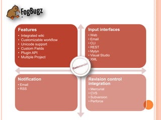 Features                    Input interfaces
•   Integrated wiki         • Web
•   Customizable workflow   • Email
•   Unicode support         • CLI
•   Custom Fields           • REST
•   Plugin API              • Mylyn
                            • Visual Studio
•   Multiple Project
                            • XML




Notification                Revision control
• Email                     integration
• RSS                       • Mercurial
                            • CVS
                            • Subversion
                            • Perforce
 