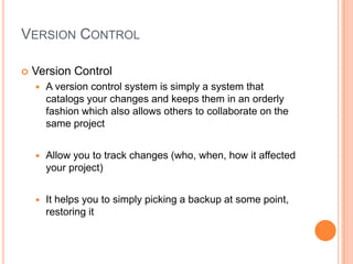 VERSION CONTROL

   Version Control
       A version control system is simply a system that
        catalogs your changes and keeps them in an orderly
        fashion which also allows others to collaborate on the
        same project


       Allow you to track changes (who, when, how it affected
        your project)


       It helps you to simply picking a backup at some point,
        restoring it
 