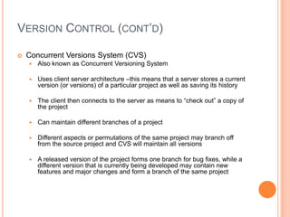 VERSION CONTROL (CONT’D)

   Concurrent Versions System (CVS)
       Also known as Concurrent Versioning System

       Uses client server architecture –this means that a server stores a current
        version (or versions) of a particular project as well as saving its history

       The client then connects to the server as means to “check out” a copy of
        the project

       Can maintain different branches of a project

       Different aspects or permutations of the same project may branch off
        from the source project and CVS will maintain all versions

       A released version of the project forms one branch for bug fixes, while a
        different version that is currently being developed may contain new
        features and major changes and form a branch of the same project
 