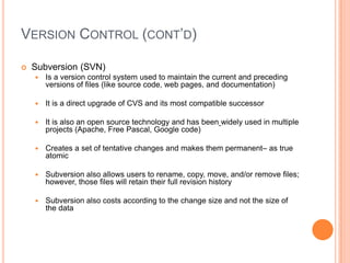 VERSION CONTROL (CONT’D)

   Subversion (SVN)
       Is a version control system used to maintain the current and preceding
        versions of files (like source code, web pages, and documentation)

       It is a direct upgrade of CVS and its most compatible successor

       It is also an open source technology and has been widely used in multiple
        projects (Apache, Free Pascal, Google code)

       Creates a set of tentative changes and makes them permanent– as true
        atomic

       Subversion also allows users to rename, copy, move, and/or remove files;
        however, those files will retain their full revision history

       Subversion also costs according to the change size and not the size of
        the data
 