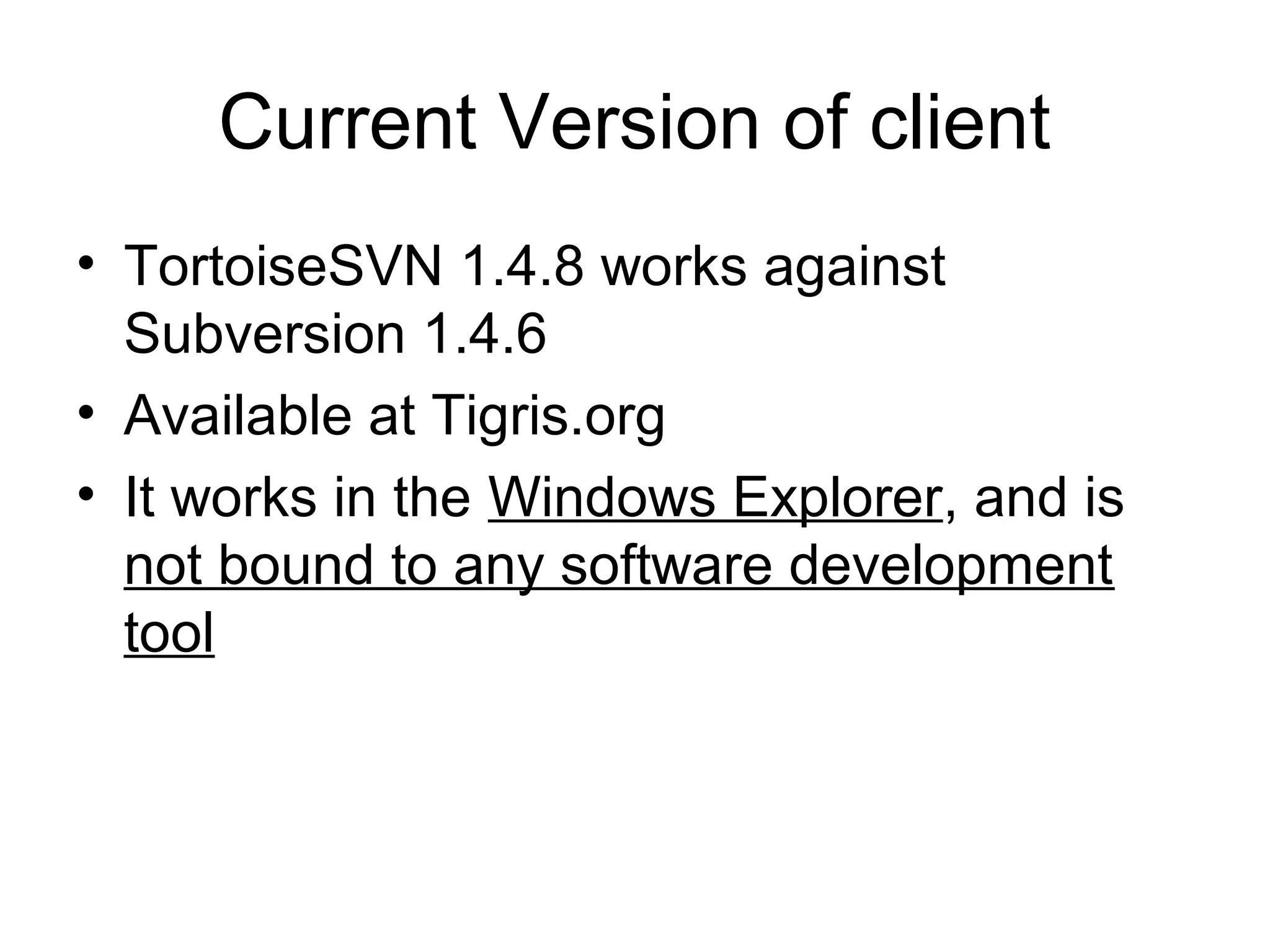 Current Version of client
• TortoiseSVN 1.4.8 works against
Subversion 1.4.6
• Available at Tigris.org
• It works in the Windows Explorer, and is
not bound to any software development
tool
 