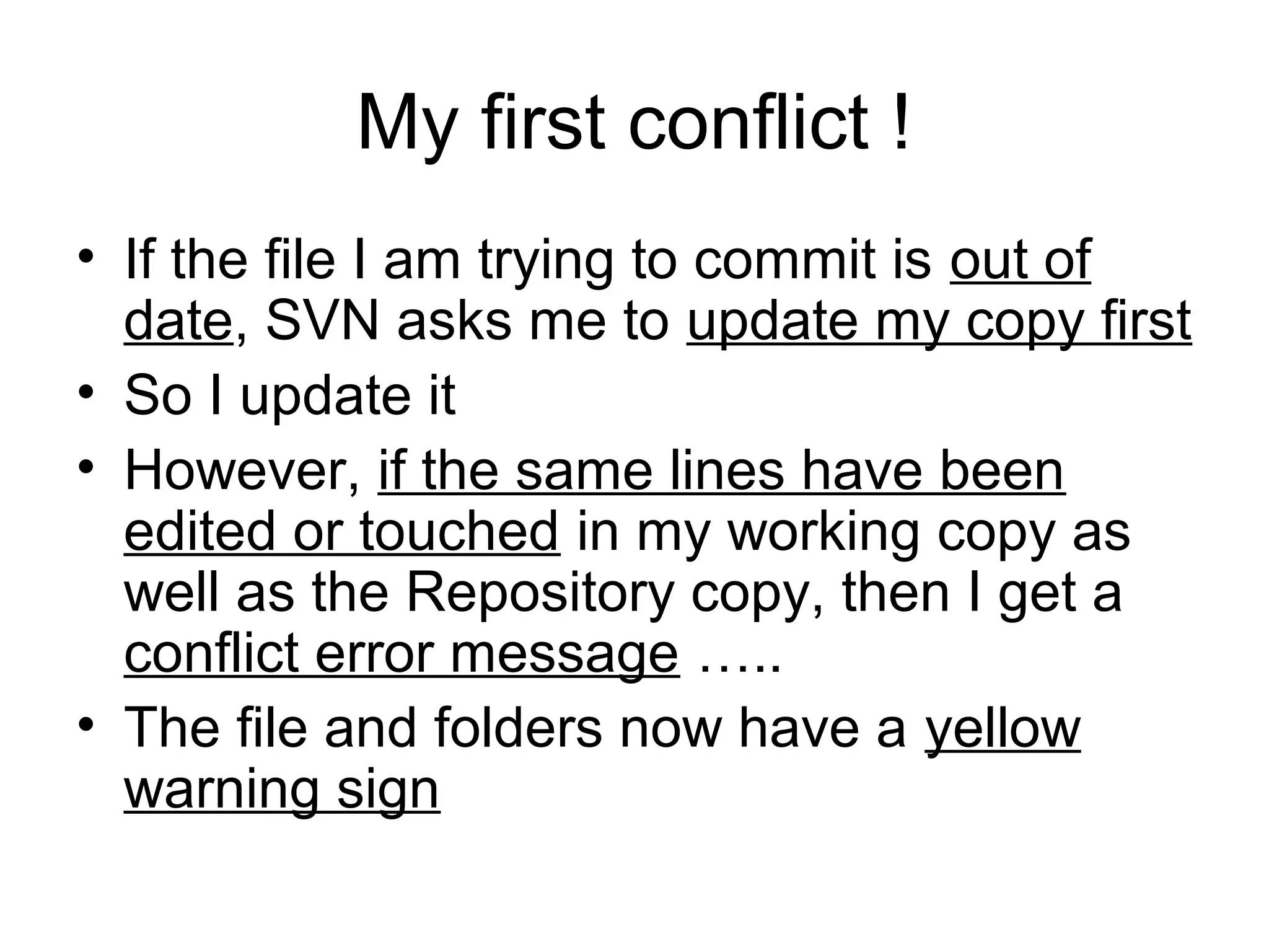 My first conflict !
• If the file I am trying to commit is out of
date, SVN asks me to update my copy first
• So I update it
• However, if the same lines have been
edited or touched in my working copy as
well as the Repository copy, then I get a
conflict error message …..
• The file and folders now have a yellow
warning sign
 