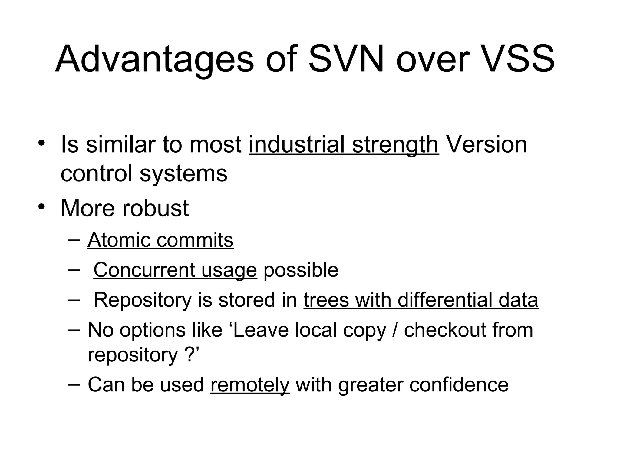 • Is similar to most industrial strength Version
control systems
• More robust
– Atomic commits
– Concurrent usage possible
– Repository is stored in trees with differential data
– No options like ‘Leave local copy / checkout from
repository ?’
– Can be used remotely with greater confidence
Advantages of SVN over VSS
 