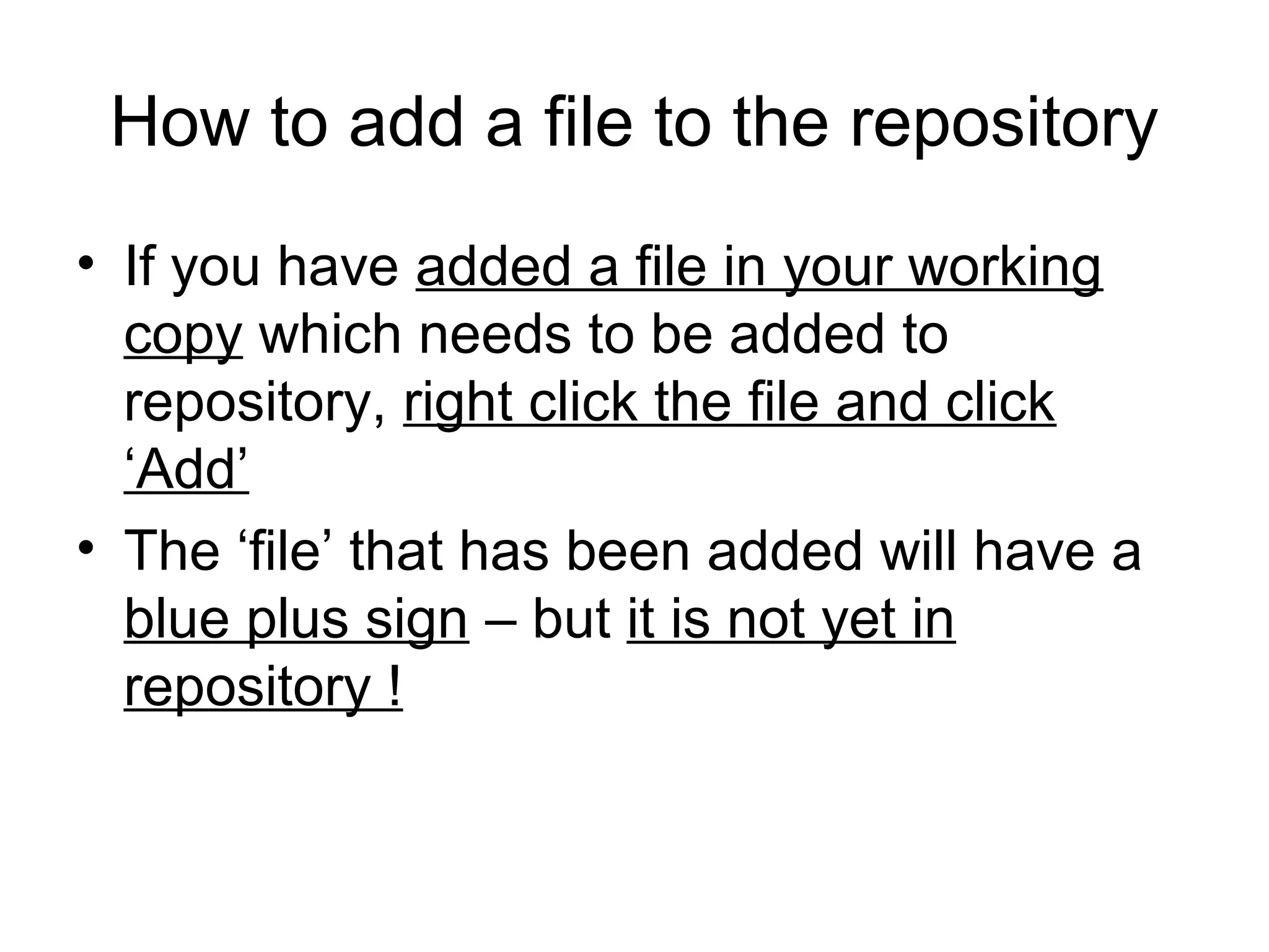 How to add a file to the repository
• If you have added a file in your working
copy which needs to be added to
repository, right click the file and click
‘Add’
• The ‘file’ that has been added will have a
blue plus sign – but it is not yet in
repository !
 